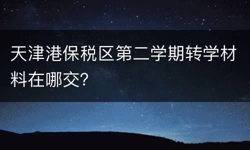 天津港保税区第二学期转学材料在哪交？