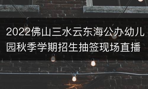 2022佛山三水云东海公办幼儿园秋季学期招生抽签现场直播入口