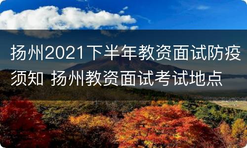 扬州2021下半年教资面试防疫须知 扬州教资面试考试地点