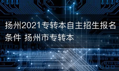 扬州2021专转本自主招生报名条件 扬州市专转本