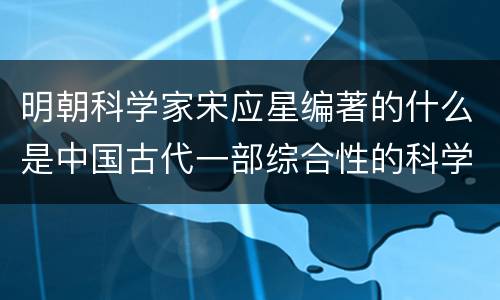 明朝科学家宋应星编著的什么是中国古代一部综合性的科学技术 明朝科学家宋应星编著的是中国古代一部综合性的科学技术著作