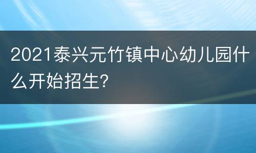 2021泰兴元竹镇中心幼儿园什么开始招生？