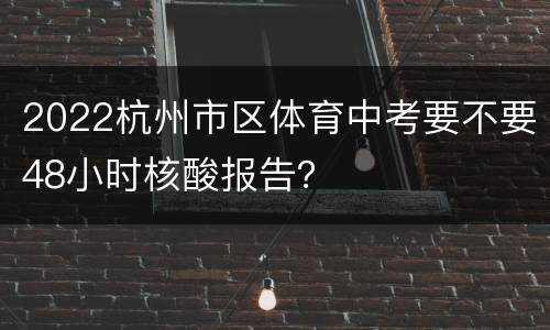 2022杭州市区体育中考要不要48小时核酸报告？