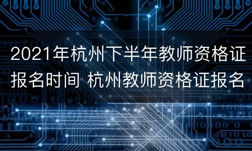 2021年杭州下半年教师资格证报名时间 杭州教师资格证报名时间2020年下半年