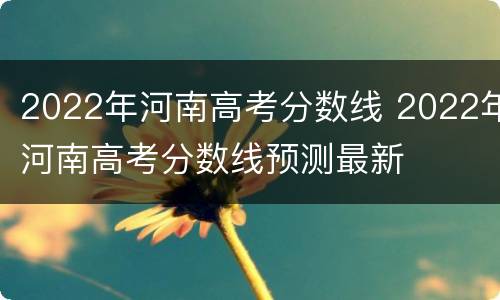 2022年河南高考分数线 2022年河南高考分数线预测最新