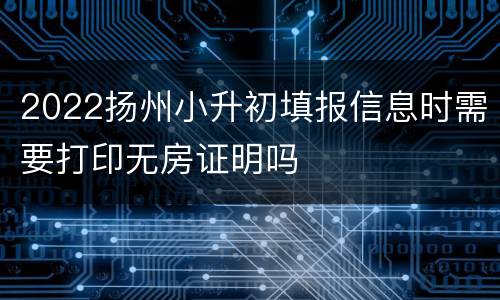 2022扬州小升初填报信息时需要打印无房证明吗