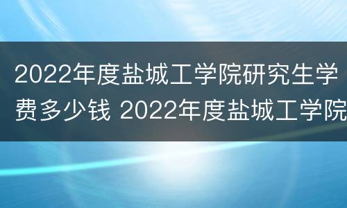 2022年度盐城工学院研究生学费多少钱 2022年度盐城工学院研究生学费多少钱呢