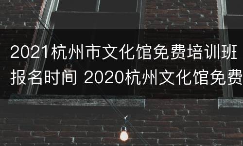 2021杭州市文化馆免费培训班报名时间 2020杭州文化馆免费培训