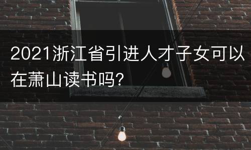 2021浙江省引进人才子女可以在萧山读书吗？