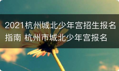 2021杭州城北少年宫招生报名指南 杭州市城北少年宫报名