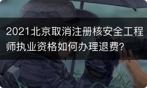 2021北京取消注册核安全工程师执业资格如何办理退费？