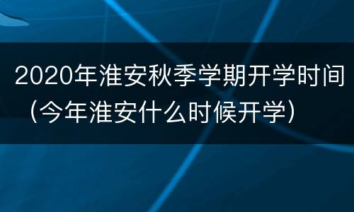 2020年淮安秋季学期开学时间（今年淮安什么时候开学）