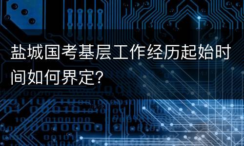 盐城国考基层工作经历起始时间如何界定？