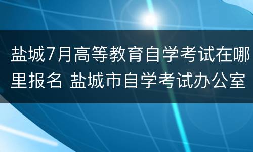 盐城7月高等教育自学考试在哪里报名 盐城市自学考试办公室电话号码