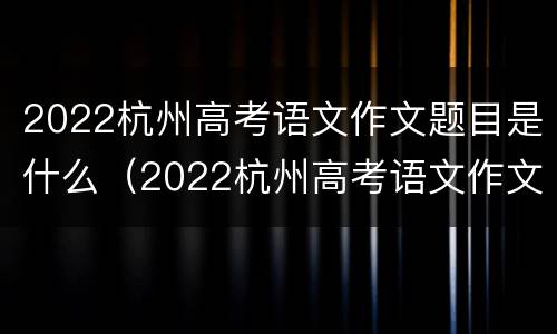 2022杭州高考语文作文题目是什么（2022杭州高考语文作文题目是什么啊）