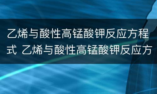 乙烯与酸性高锰酸钾反应方程式 乙烯与酸性高锰酸钾反应方程式怎么配平