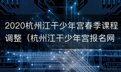 2020杭州江干少年宫春季课程调整（杭州江干少年宫报名网站）