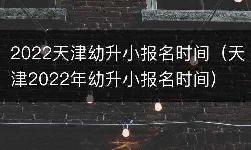 2022天津幼升小报名时间（天津2022年幼升小报名时间）