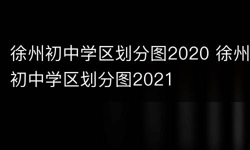 徐州初中学区划分图2020 徐州初中学区划分图2021