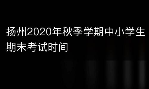 扬州2020年秋季学期中小学生期末考试时间