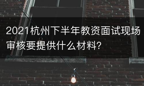 2021杭州下半年教资面试现场审核要提供什么材料？