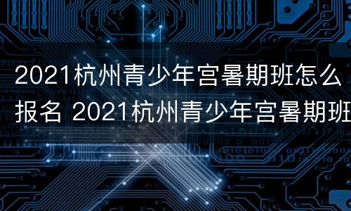 2021杭州青少年宫暑期班怎么报名 2021杭州青少年宫暑期班怎么报名的