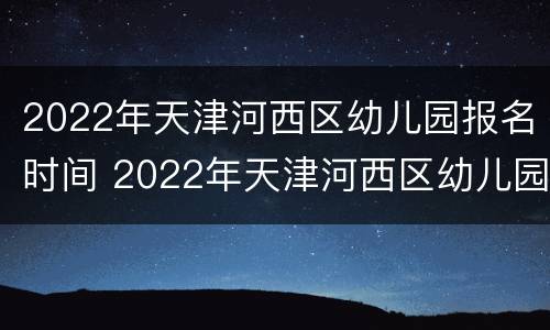 2022年天津河西区幼儿园报名时间 2022年天津河西区幼儿园报名时间是多少