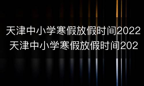 天津中小学寒假放假时间2022 天津中小学寒假放假时间2021