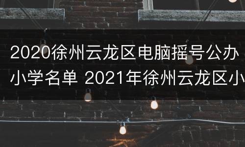 2020徐州云龙区电脑摇号公办小学名单 2021年徐州云龙区小学施教区划分