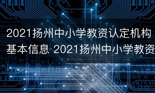 2021扬州中小学教资认定机构基本信息 2021扬州中小学教资认定机构基本信息查询