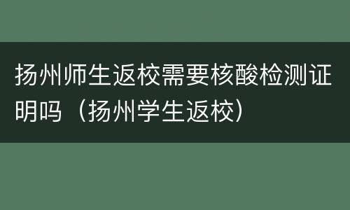 扬州师生返校需要核酸检测证明吗（扬州学生返校）