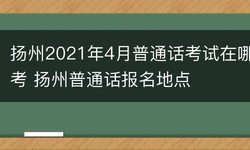 扬州2021年4月普通话考试在哪考 扬州普通话报名地点