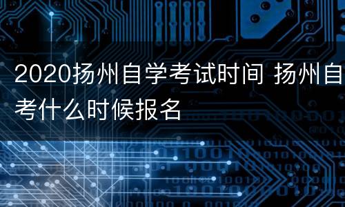 2020扬州自学考试时间 扬州自考什么时候报名