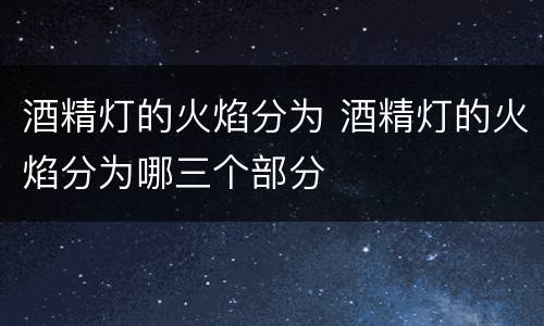 酒精灯的火焰分为 酒精灯的火焰分为哪三个部分