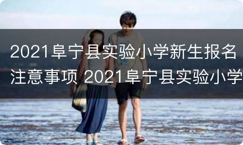 2021阜宁县实验小学新生报名注意事项 2021阜宁县实验小学新生报名注意事项是什么