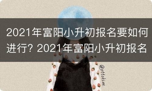 2021年富阳小升初报名要如何进行? 2021年富阳小升初报名要如何进行考试