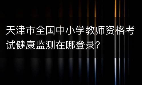 天津市全国中小学教师资格考试健康监测在哪登录？