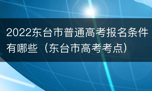 2022东台市普通高考报名条件有哪些（东台市高考考点）