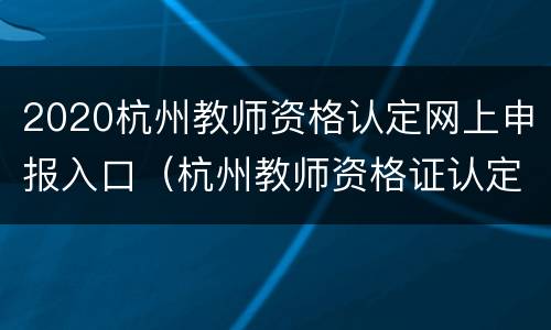 2020杭州教师资格认定网上申报入口（杭州教师资格证认定公告）