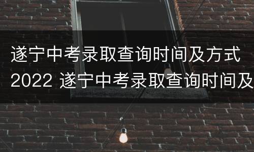 遂宁中考录取查询时间及方式2022 遂宁中考录取查询时间及方式2022年级