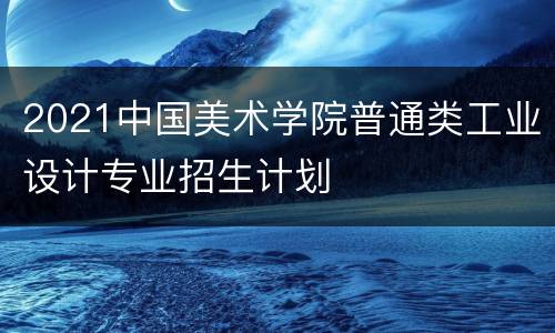 2021中国美术学院普通类工业设计专业招生计划