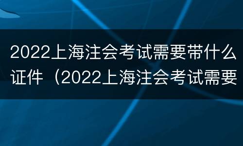 2022上海注会考试需要带什么证件（2022上海注会考试需要带什么证件去考）