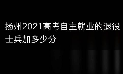 扬州2021高考自主就业的退役士兵加多少分