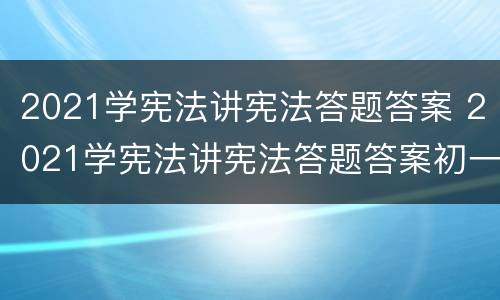 2021学宪法讲宪法答题答案 2021学宪法讲宪法答题答案初一