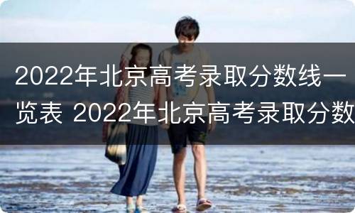 2022年北京高考录取分数线一览表 2022年北京高考录取分数线一览表下载