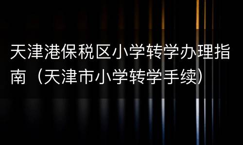 天津港保税区小学转学办理指南（天津市小学转学手续）