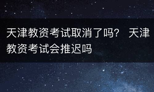 天津教资考试取消了吗？ 天津教资考试会推迟吗