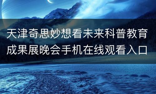 天津奇思妙想看未来科普教育成果展晚会手机在线观看入口+流程