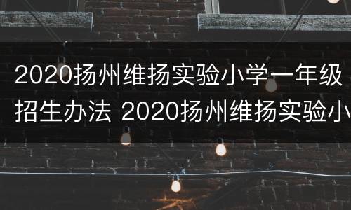 2020扬州维扬实验小学一年级招生办法 2020扬州维扬实验小学一年级招生办法是什么