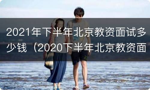 2021年下半年北京教资面试多少钱（2020下半年北京教资面试）